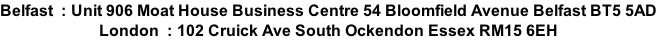 Belfast  : Unit 906 Moat House Business Centre 54 Bloomfield Avenue Belfast BT5 5AD London  : 102 Cruick Ave South Ockendon Essex RM15 6EH